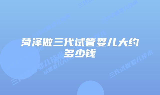 菏泽做三代试管婴儿大约多少钱