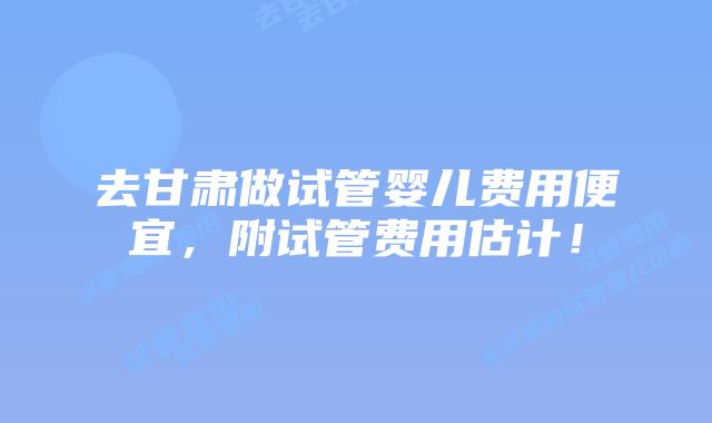 去甘肃做试管婴儿费用便宜，附试管费用估计！