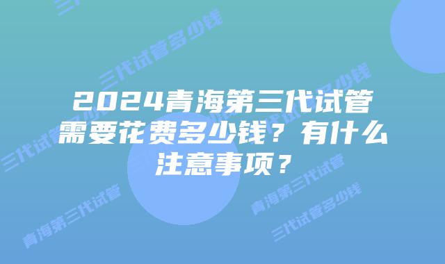 2024青海第三代试管需要花费多少钱？有什么注意事项？