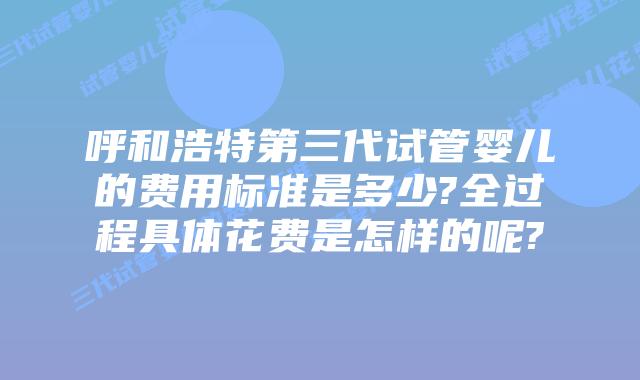 呼和浩特第三代试管婴儿的费用标准是多少?全过程具体花费是怎样的呢?