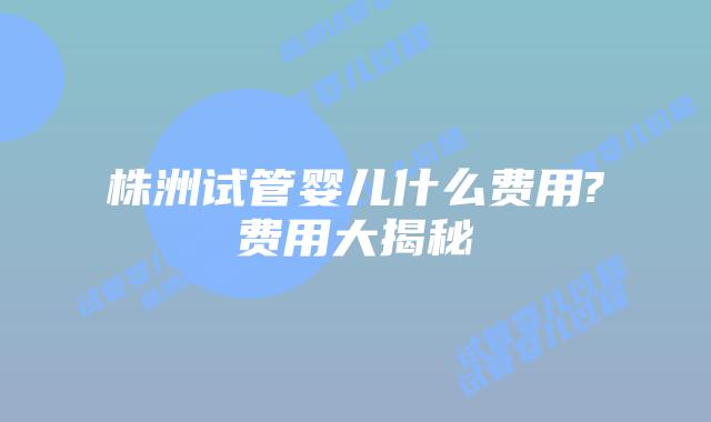 株洲试管婴儿什么费用?费用大揭秘