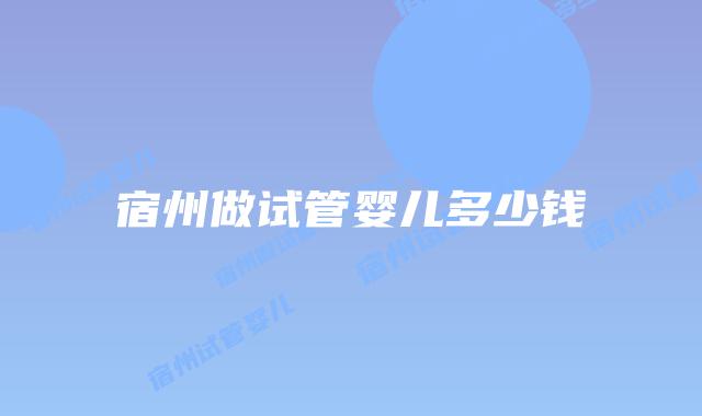 宿州做试管婴儿多少钱