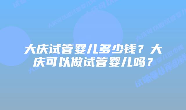 大庆试管婴儿多少钱?大庆可以做试管婴儿吗?