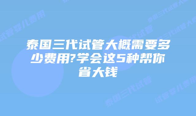 泰国三代试管大概需要多少费用?学会这5种帮你省大钱