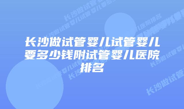 长沙做试管婴儿试管婴儿要多少钱附试管婴儿医院排名
