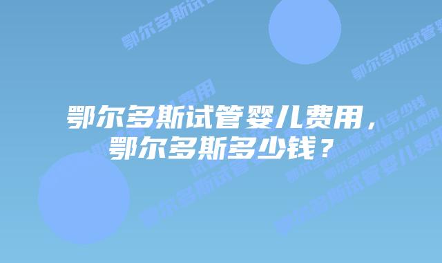 鄂尔多斯试管婴儿费用，鄂尔多斯多少钱？