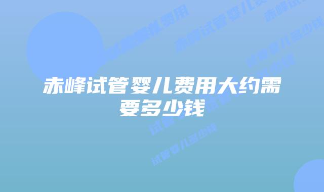 赤峰试管婴儿费用大约需要多少钱