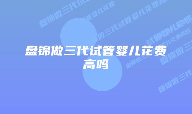 盘锦做三代试管婴儿花费高吗