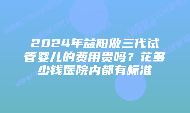 2024年益阳做三代试管婴儿的费用贵吗？花多少钱医院内都有标准