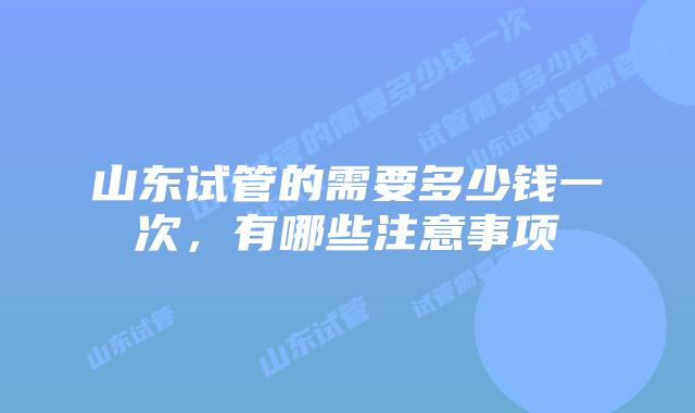 山东试管的需要多少钱一次，有哪些注意事项