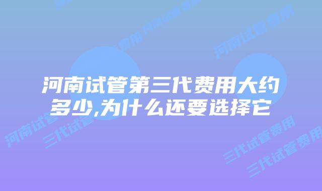 河南试管第三代费用大约多少,为什么还要选择它