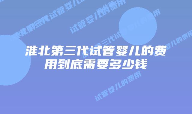 淮北第三代试管婴儿的费用到底需要多少钱