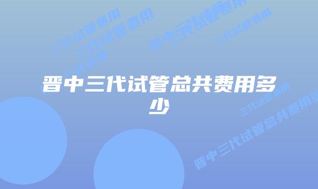 晋中三代试管总共费用多少