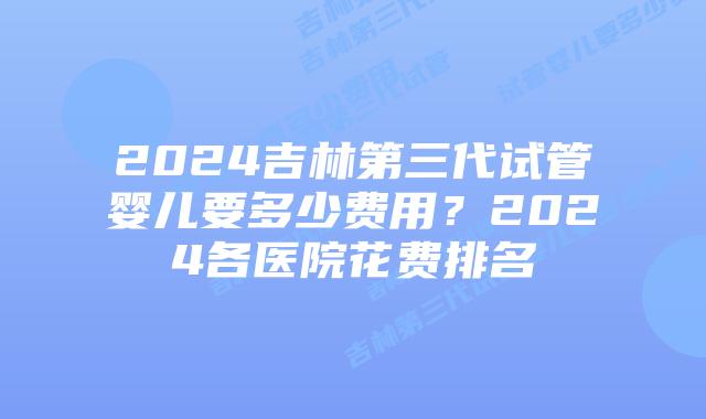 2024吉林第三代试管婴儿要多少费用？2024各医院花费排名