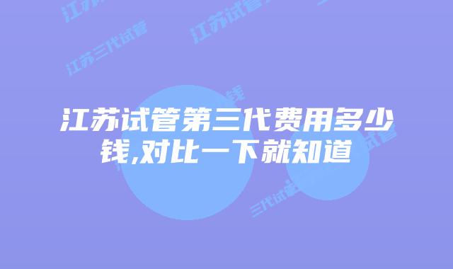 江苏试管第三代费用多少钱,对比一下就知道