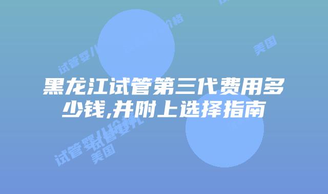黑龙江试管第三代费用多少钱,并附上选择指南