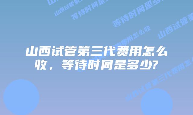 山西试管第三代费用怎么收，等待时间是多少?
