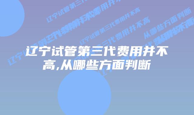 辽宁试管第三代费用并不高,从哪些方面判断