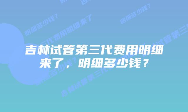吉林试管第三代费用明细来了，明细多少钱？