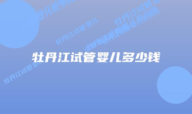 牡丹江试管婴儿多少钱