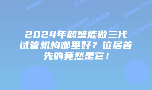 2024年鹤壁能做三代试管机构哪里好？位居首先的竟然是它！
