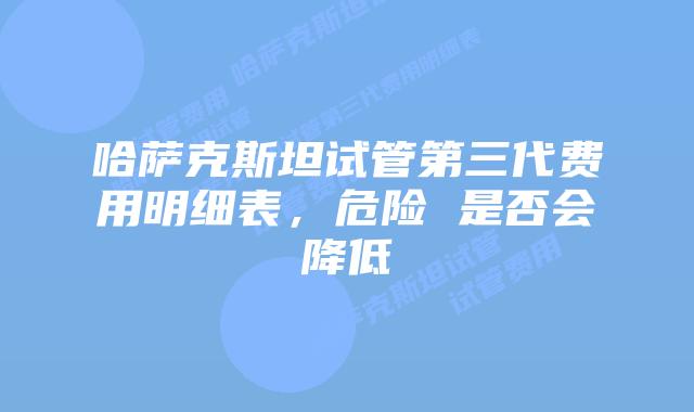哈萨克斯坦试管第三代费用明细表,危险 是否会降低