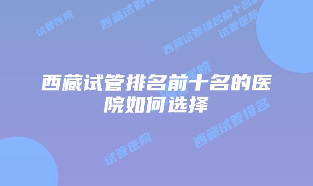 西藏试管排名前十名的医院如何选择