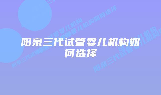 阳泉三代试管婴儿机构如何选择
