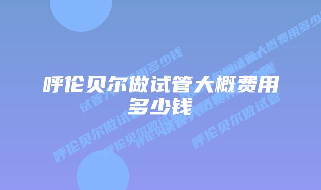 呼伦贝尔做试管大概费用多少钱