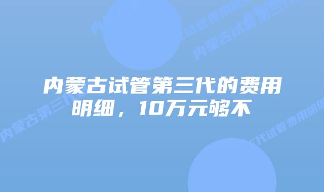 内蒙古试管第三代的费用明细,10万元够不