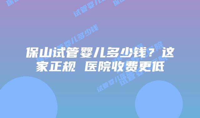 保山试管婴儿多少钱？这家正规 医院收费更低