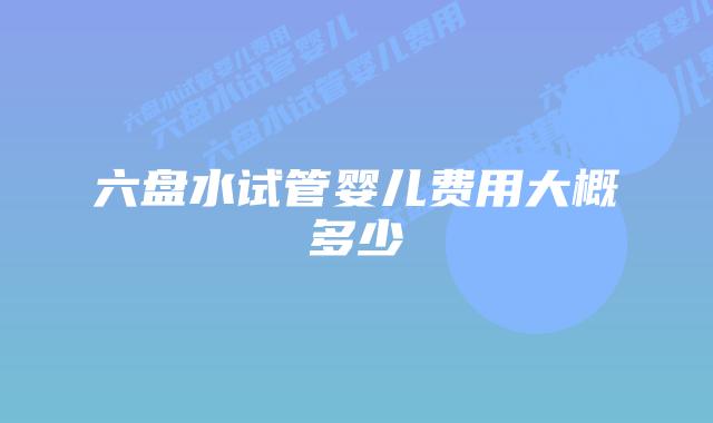 六盘水试管婴儿费用大概多少