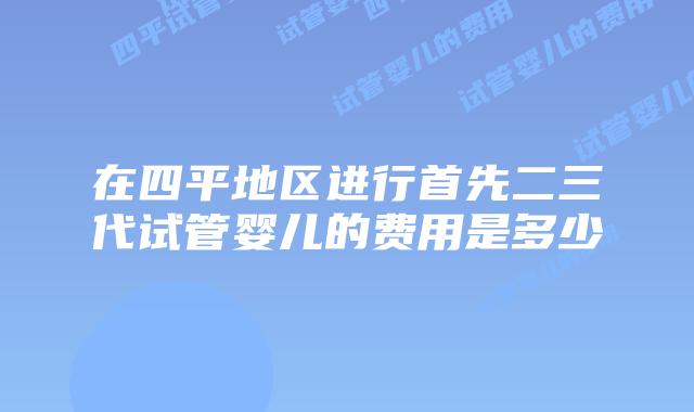 在四平地区进行首先二三代试管婴儿的费用是多少