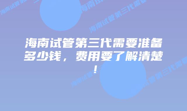 海南试管第三代需要准备多少钱，费用要了解清楚！