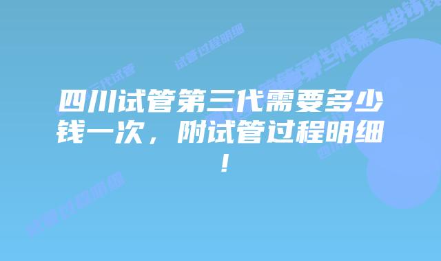 四川试管第三代需要多少钱一次,附试管过程明细!