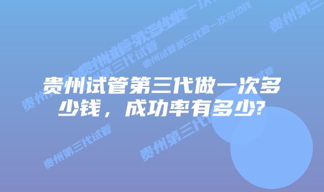 贵州试管第三代做一次多少钱,成功率有多少?