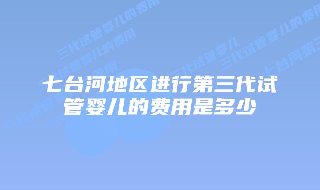 七台河地区进行第三代试管婴儿的费用是多少