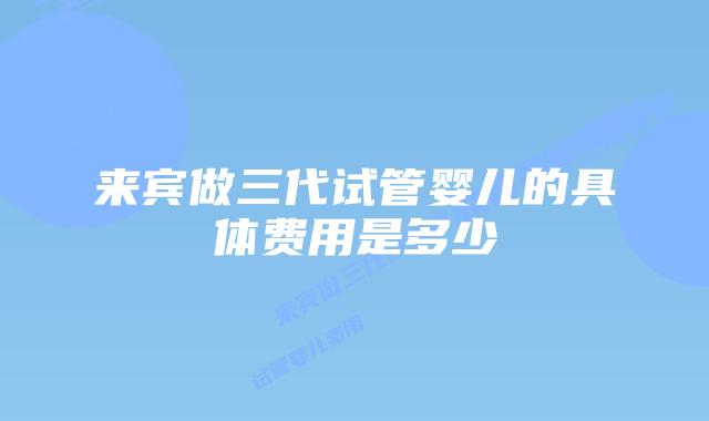 来宾做三代试管婴儿的具体费用是多少