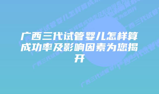 广西三代试管婴儿怎样算成功率及影响因素为您揭开