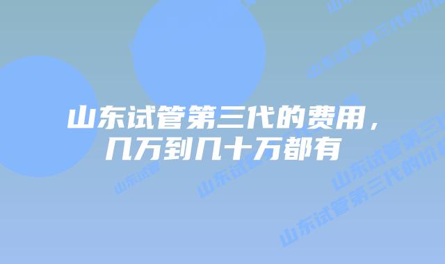 山东试管第三代的费用，几万到几十万都有