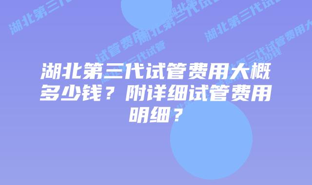 湖北第三代试管费用大概多少钱?附详细试管费用明细?