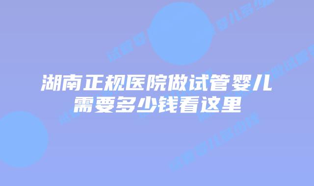 湖南正规医院做试管婴儿需要多少钱看这里