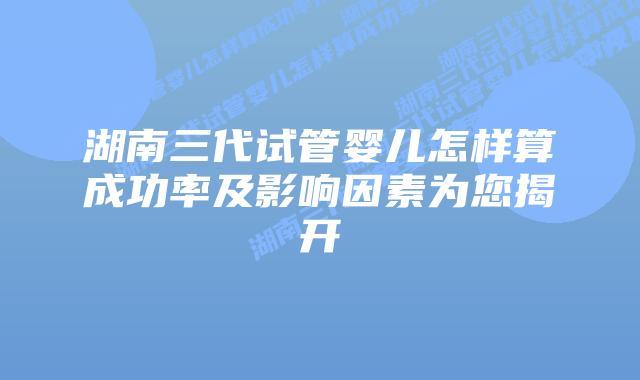 湖南三代试管婴儿怎样算成功率及影响因素为您揭开