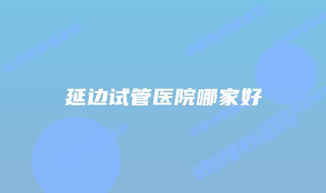 延边试管医院哪家好