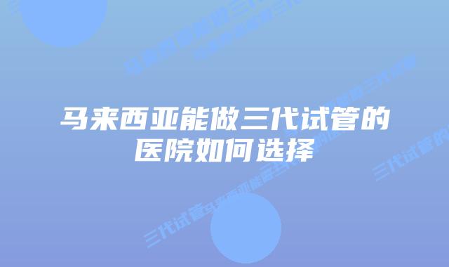 马来西亚能做三代试管的医院如何选择