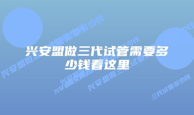 兴安盟做三代试管需要多少钱看这里
