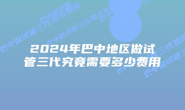 2024年巴中地区做试管三代究竟需要多少费用