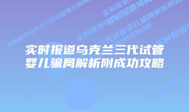 实时报道乌克兰三代试管婴儿骗局解析附成功攻略