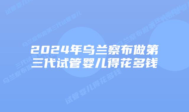 2024年乌兰察布做第三代试管婴儿得花多钱