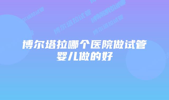 博尔塔拉哪个医院做试管婴儿做的好